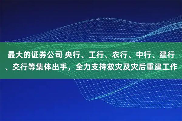 最大的证券公司 央行、工行、农行、中行、建行、交行等集体出手，全力支持救灾及灾后重建工作