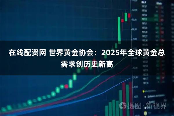 在线配资网 世界黄金协会：2025年全球黄金总需求创历史新高