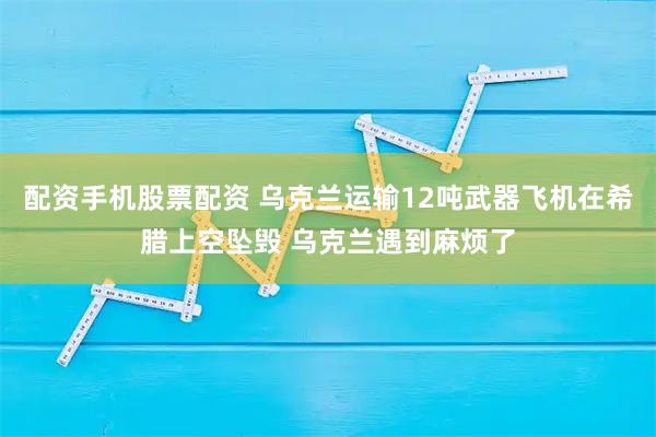 配资手机股票配资 乌克兰运输12吨武器飞机在希腊上空坠毁 乌克兰遇到麻烦了