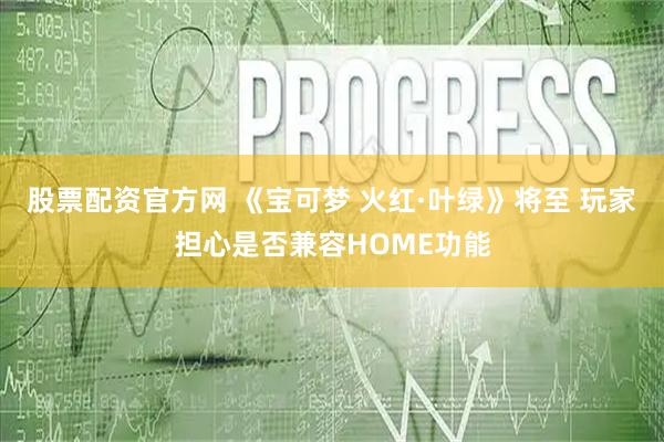 股票配资官方网 《宝可梦 火红·叶绿》将至 玩家担心是否兼容HOME功能