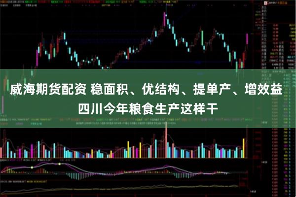 威海期货配资 稳面积、优结构、提单产、增效益 四川今年粮食生产这样干