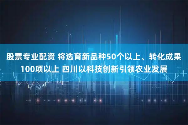 股票专业配资 将选育新品种50个以上、转化成果100项以上 四川以科技创新引领农业发展