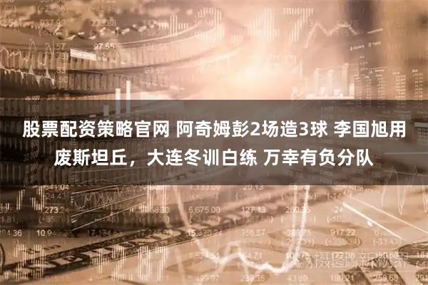 股票配资策略官网 阿奇姆彭2场造3球 李国旭用废斯坦丘，大连冬训白练 万幸有负分队