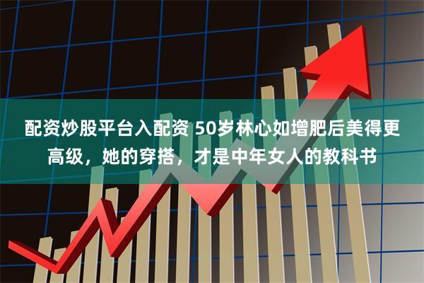 配资炒股平台入配资 50岁林心如增肥后美得更高级，她的穿搭，才是中年女人的教科书