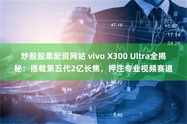 炒股股票配资网站 vivo X300 Ultra全揭秘：搭载第五代2亿长焦，押注专业视频赛道