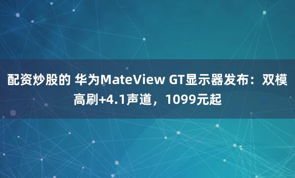 配资炒股的 华为MateView GT显示器发布：双模高刷+4.1声道，1099元起